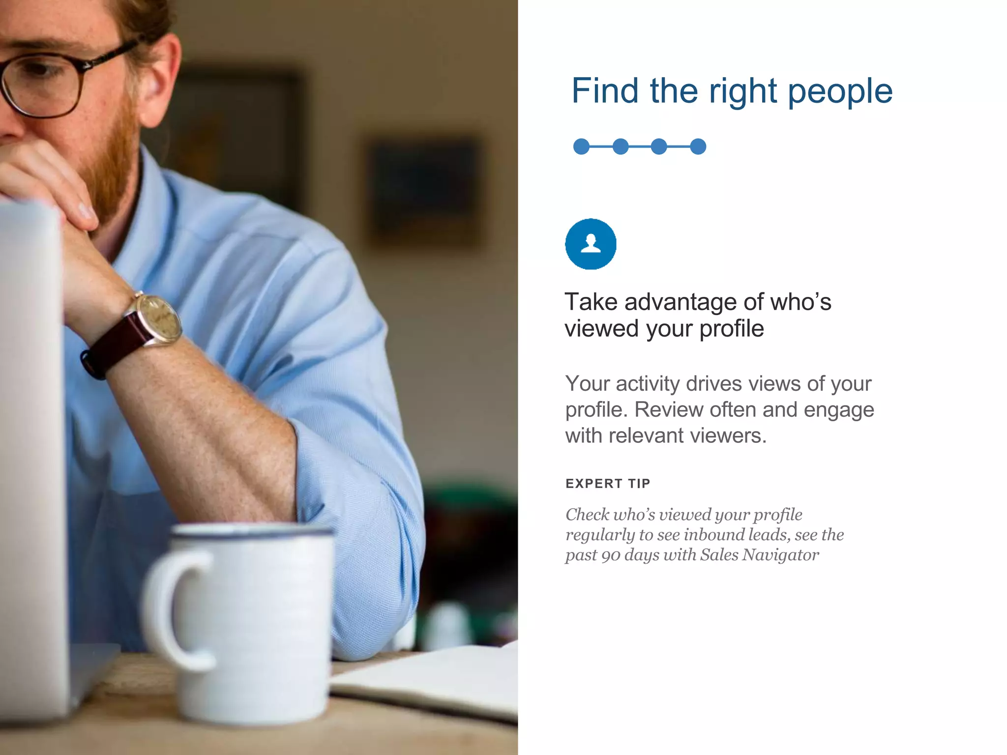 Find the right people
Your activity drives views of your
profile. Review often and engage
with relevant viewers.
Take advantage of who’s
viewed your profile
EXPERT TIP
Check who’s viewed your profile
regularly to see inbound leads, see the
past 90 days with Sales Navigator
 