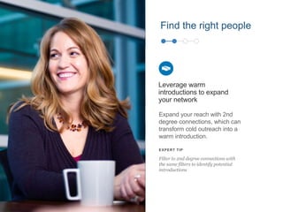 Find the right people
Expand your reach with 2nd
degree connections, which can
transform cold outreach into a
warm introduction.
Leverage warm
introductions to expand
your network
EXPERT TIP
Filter to 2nd degree connections with
the same filters to identify potential
introductions