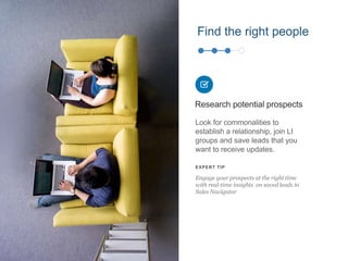 Find the right people
Look for commonalities to
establish a relationship, join LI
groups and save leads that you
want to receive updates.
Research potential prospects
EXPERT TIP
Engage your prospects at the right time
with real-time insights on saved leads in
Sales Navigator