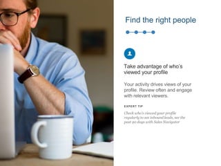 Find the right people
Your activity drives views of your
profile. Review often and engage
with relevant viewers.
Take advantage of who’s
viewed your profile
EXPERT TIP
Check who’s viewed your profile
regularly to see inbound leads, see the
past 90 days with Sales Navigator