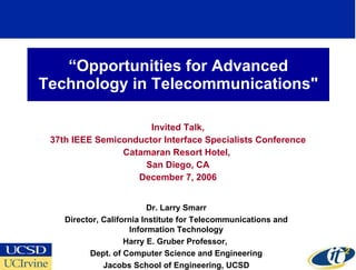 “ Opportunities for Advanced Technology in Telecommunications&quot; Invited Talk, 37th IEEE Semiconductor Interface Specialists Conference Catamaran Resort Hotel,  San Diego, CA December 7, 2006 Dr. Larry Smarr Director, California Institute for Telecommunications and Information Technology Harry E. Gruber Professor,  Dept. of Computer Science and Engineering Jacobs School of Engineering, UCSD 