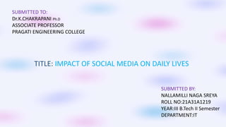 SUBMITTED TO:
Dr.K.CHAKRAPANI Ph.D
ASSOCIATE PROFESSOR
PRAGATI ENGINEERING COLLEGE
TITLE: IMPACT OF SOCIAL MEDIA ON DAILY LIVES
SUBMITTED BY:
NALLAMILLI NAGA SREYA
ROLL NO:21A31A1219
YEAR:III B.Tech II Semester
DEPARTMENT:IT
 