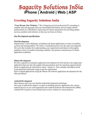 1
Greeting Sagacity Solutions India
“Your Dream. Our Wisdom...” We at Sagacity provide professional IT consulting to
simplify task and aggregate data into meaningful information and our highly skilled
professionals are committed to improving our clients and partners by providing quality
services, products and solutions so that you can focus on future.
Our Development specifications
Web Development
Organization’s often challenges in building web-based applications in terms of usability,
security and interoperability. We follow a methodical process for the entire development
life cycle that includes first understanding your requirement and objective thoroughly,
guiding in terms of suitable technology usability, best practice and processes for better
application scalability.
iPhone Development
We have expertise in enterprise application development for iOS and have developed and
application that uses the info graphic data presentation style for reporting regional details
based on application & information export / import to / form calendar and address book
Local and push notification usage as per the requirement.
Rich UI based applications using the iPhone OS software application development for the
iPad and iPhone.
Android Development
Most famous and every one familiar android development technology.
Our team of android developers is experts in building advance applications for various
android devices we are well acquainted with Android Software Development Kit (SDK).
Android OS is based in Linux Kernel and we have worked on various projects.
 