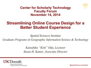 Center for Scholarly Technology 
Faculty Forum 
November 14, 2014 
Streamlining Online Course Design for a 
Better Student Experience 
Spatial Sciences Institute 
Graduate Programs in Geographic Information Science & Technology 
Katsuhiko “Kirk” Oda, Lecturer 
Susan H. Kamei, Associate Director 
 