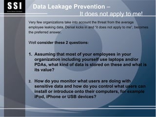 SSI
Security Software International
                                       Data Leakage Prevention –
                                                      It does not apply to me!
                                  Very few organizations take into account the threat from the average
                                  employee leaking data. Denial kicks in and “it does not apply to me”, becomes
                                  the preferred answer.


                                  Well consider these 2 questions:


                                  1. Assuming that most of your employees in your
                                     organization including yourself use laptops and/or
                                     PDAs, what kind of data is stored on these and what is
                                     its value?

                                  2.   How do you monitor what users are doing with
                                       sensitive data and how do you control what users can
                                       install or introduce onto their computers, for example
                                       iPod, iPhone or USB devices?
 