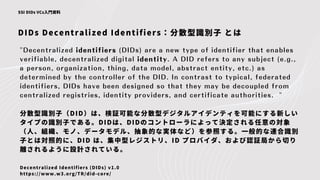 DIDs Decentralized Identifiers：分散型識別子 とは
SSI DIDs VCs入門資料
"Decentralized identifiers (DIDs) are a new type of identifier that enables
verifiable, decentralized digital identity. A DID refers to any subject (e.g.,
a person, organization, thing, data model, abstract entity, etc.) as
determined by the controller of the DID. In contrast to typical, federated
identifiers, DIDs have been designed so that they may be decoupled from
centralized registries, identity providers, and certificate authorities. "
分散型識別子（DID）は、検証可能な分散型デジタルアイデンティを可能にする新しい
タイプの識別子である。DIDは、DIDのコントローラによって決定される任意の対象
（人、組織、モノ、データモデル、抽象的な実体など）を参照する。一般的な連合識別
子とは対照的に、DID は、集中型レジストリ、ID プロバイダ、および認証局から切り
離されるように設計されている。
Decentralized Identifiers (DIDs) v1.0
https://www.w3.org/TR/did-core/
 