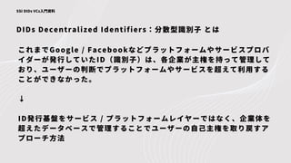 DIDs Decentralized Identifiers：分散型識別子 とは
SSI DIDs VCs入門資料
これまでGoogle / Facebookなどプラットフォームやサービスプロバ
イダーが発行していたID（識別子）は、各企業が主権を持って管理して
おり、ユーザーの判断でプラットフォームやサービスを超えて利用する
ことができなかった。
↓
ID発行基盤をサービス / プラットフォームレイヤーではなく、企業体を
超えたデータベースで管理することでユーザーの自己主権を取り戻すア
プローチ方法
 