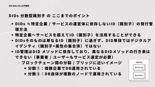 DIDs 分散型識別子 の ここまでのポイント
SSI DIDs VCs入門資料
DIDs ≒特定企業 / サービスの運営体に依存しないID（識別子）の発行管
理方法
特定企業～サービスを超えてID（識別子）を活用することができる
DIDsそのものは単なるID（識別子）に過ぎず、DID単体ではデジタルア
イデンティ（識別子+属性の集合体）ではない
ID管理はDID メソッドに依存しており、異なるDIDメソッドの行き来は
できない（事業者 / ユーザーもサービス選定が必要）
ブロックチェーン間の分裂 / ブリッジに近いイメージ
分散①：複数企業でDB運用されている
分散②：DB自体が複数のノードで運用されている
 