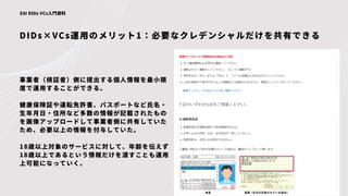 DIDs×VCs運用のメリット1：必要なクレデンシャルだけを共有できる
SSI DIDs VCs入門資料
事業者（検証者）側に提出する個人情報を最小限
度で運用することができる。
健康保険証や運転免許書、パスポートなど氏名・
生年月日・住所など多数の情報が記載されたもの
を画像アップロードして事業者側に共有していた
ため、必要以上の情報を付与していた。
18歳以上対象のサービスに対して、年齢を伝えず
18歳以上であるという情報だけを渡すことも運用
上可能になっていく。
 