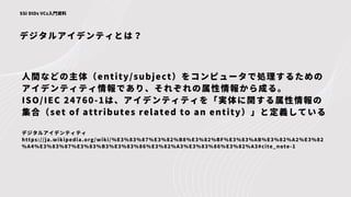 デジタルアイデンティとは？
SSI DIDs VCs入門資料
人間などの主体（entity/subject）をコンピュータで処理するための
アイデンティティ情報であり、それぞれの属性情報から成る。
ISO/IEC 24760-1は、アイデンティティを「実体に関する属性情報の
集合（set of attributes related to an entity）」と定義している
デジタルアイデンティティ
https://ja.wikipedia.org/wiki/%E3%83%87%E3%82%B8%E3%82%BF%E3%83%AB%E3%82%A2%E3%82
%A4%E3%83%87%E3%83%B3%E3%83%86%E3%82%A3%E3%83%86%E3%82%A3#cite_note-1
 