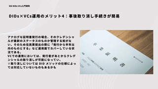 DIDs×VCs運用のメリット4：事後取り消し手続きが簡易
SSI DIDs VCs入門資料
アナログな証明書発行の場合、そのクレデンシャ
ルが最新のステータスのものか管理する術がな
い。そのため住民票提出の際に「発行から半年以
内のものとする」など運用面でカバーしている状
況である。
VCでの運用においては、発行者があとからクレデ
ンシャルの取り消しが可能になってい。
※取り消しについては DID メソッドの仕様によっ
ては対応していないものもあるかも
 