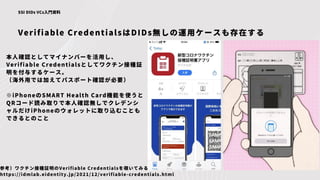 Verifiable CredentialsはDIDs無しの運用ケースも存在する
SSI DIDs VCs入門資料
本人確認としてマイナンバーを活用し、
Verifiable Credentialsとしてワクチン接種証
明を付与するケース。
（海外用では加えてパスポート確認が必要）
※iPhoneのSMART Health Card機能を使うと
QRコード読み取りで本人確認無しでクレデンシ
ャルだけiPhoneのウォレットに取り込むことも
できるとのこと
参考）ワクチン接種証明のVerifiable Credentialsを覗いてみる
https://idmlab.eidentity.jp/2021/12/verifiable-credentials.html
 