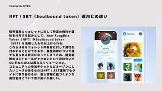 NFT / SBT（Soulbound token）運用との違い
SSI DIDs VCs入門資料
暗号資産のウォレットに対して特定の権利や属
性を付与する試みとして、Non-Fungible
Token（NFT）やSoulbound token
（SBT）を活用したものが上げられる。
これらはあるウォレット所有者に対して属性を
付与することができるが、属性内容について誰
でも見られる状況になってしまうため、閲覧範
囲のコントロールができないという意味合いで
SSI的なものとは異なるソリューション。
コミュニティの参加チケットなどオープンにし
たいニーズがあるものはNFT / SBT運用でもラ
イトに取り組めるが、個人情報に紐づくような
属性管理について取り扱いが難しい。
 