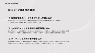 DIDs×VC運用の課題
他ブロックチェーンプロジェクトに漏れず現状のWeb3における秘密鍵の管理ハードルの高さが、
エンドユーザーのDIDs×VC運用でのハードルを上げている。
1.秘密鍵管理のハードルをどうやって超えるか
SSI DIDs VCs入門資料
DIDプラットフォーム勃興期になっているため、どのDIDメソッドを活用するか事業者にとっては悩ましい課題
今後DIDメソッドを超えた相互運用やブリッジができるようになるとさらに汎用的な運用は可能になるが…。
2.どのDIDメソッドを選択し相互運用するか
運転免許書やパスポート、健康保険証などは現実世界で行政レベルでのクレデンシャル発行がなされているため、
VC移行していく中で発行者をシステムレベルで巻き込んでいく必要性があり、そのハードルが高い。
3.クレデンシャル発行者の巻き込み
 