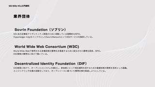業界団体
SSI 自己主権型アイデンティティ実現のために活動している国際的なNPO。
Hyperledger IndyをインフラとしたSovrinNetworkというSSIサービスを提供している。
Sovrin Foundation（ソブリン）
SSI DIDs VCs入門資料
World Wide Webで使用される各種技術の標準化を推進するために設立された標準化団体、NPO。
DID規格の標準化に向けて動いている。
World Wide Web Consortium (W3C)
DID実現に向けて、オープンエコシステムを確立し、参加者にとって相互運用を回せるための基盤技術の開発を目的とした組織。
エンジニアリング主導の活動をしており、オープンソースに基づいた標準仕様を推進しようとしている。
Decentralized Identity Foundation（DIF）
 