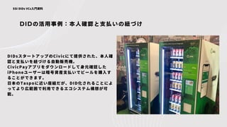 DIDの活用事例：本人確認と支払いの紐づけ
SSI DIDs VCs入門資料
DIDsスタートアップのCivicにて提供された、本人確
認と支払いを紐づける自動販売機。
CivicPayアプリをダウンロードして身元確認した
iPhoneユーザーは暗号資産支払いでビールを購入す
ることができます。
日本のTaspoに近い座組だが、DID化されることによ
ってより広範囲で利用できるエコシステム構想が可
能。
 