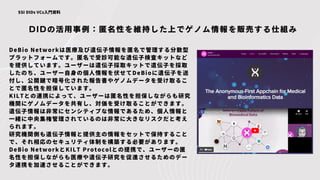 DIDの活用事例：匿名性を維持した上でゲノム情報を販売する仕組み
SSI DIDs VCs入門資料
DeBio Networkは医療及び遺伝子情報を匿名で管理する分散型
プラットフォームです。匿名で受診可能な遺伝子検査キットなど
を提供しています。ユーザーは遺伝子採取キットで遺伝子を採取
したのち、ユーザー自身の個人情報を伏せてDeBioに遺伝子を送
付し、公開鍵で暗号化された報告書やゲノムデータを受け取るこ
とで匿名性を担保しています。
KILTとの連携によって、ユーザーは匿名性を担保しながらも研究
機関にゲノムデータを共有し、対価を受け取ることができます。
遺伝子情報は非常にセンシティブな情報であるため、個人情報と
一緒に中央集権管理されているのは非常に大きなリスクだと考え
られます。
研究機関側も遺伝子情報と提供主の情報をセットで保持すること
で、それ相応のセキュリティ体制を構築する必要があります。
DeBio NetworkとKILT Protocolとの提携で、ユーザーの匿
名性を担保しながらも医療や遺伝子研究を促進させるためのデー
タ連携を加速させることができます。
 