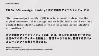 SSI Self-Sovereign Identity：自己主権型アイデンティティ とは
SSI DIDs VCs入門資料
"Self-sovereign identity (SSI) is a term used to describe the
digital movement that recognizes an individual should own and
control their identity without the intervening administrative
authorities. "
自己主権型アイデンティティ（SSI）とは、個人が行政当局を介さずに
自分のアイデンティティを所有し、管理すべきであると認識するデジタ
ルムーブメントを表す用語である。
Sovrin Foundation
https://sovrin.org/faq/what-is-self-sovereign-identity/
 