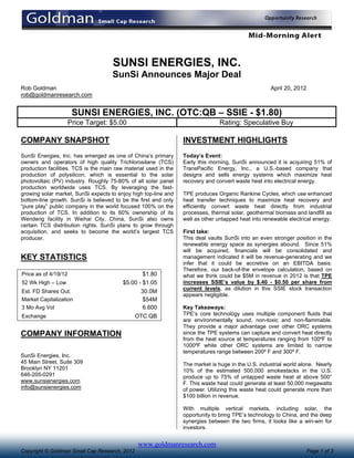 SUNSI ENERGIES, INC.
                                     SunSi Announces Major Deal
Rob Goldman                                                                                          April 20, 2012
rob@goldmanresearch.com


                       SUNSI ENERGIES, INC. (OTC:QB – SSIE - $1.80)
                      Price Target: $5.00                                       Rating: Speculative Buy

COMPANY SNAPSHOT                                                  INVESTMENT HIGHLIGHTS
SunSi Energies, Inc. has emerged as one of China’s primary        Today’s Event:
owners and operators of high quality Trichlorosilane (TCS)        Early this morning, SunSi announced it is acquiring 51% of
production facilities. TCS is the main raw material used in the   TransPacific Energy, Inc., a U.S.-based company that
production of polysilicon, which is essential to the solar        designs and sells energy systems which maximize heat
photovoltaic (PV) industry. Roughly 75-80% of all solar panel     recovery and convert waste heat into electrical energy.
production worldwide uses TCS. By leveraging the fast-
growing solar market, SunSi expects to enjoy high top-line and    TPE produces Organic Rankine Cycles, which use enhanced
bottom-line growth. SunSi is believed to be the first and only    heat transfer techniques to maximize heat recovery and
“pure play” public company in the world focused 100% on the       efficiently convert waste heat directly from industrial
production of TCS. In addition to its 60% ownership of its        processes, thermal solar, geothermal biomass and landfill as
Wendeng facility in Weihai City, China, SunSi also owns           well as other untapped heat into renewable electrical energy.
certain TCS distribution rights. SunSi plans to grow through
acquisition, and seeks to become the world’s largest TCS          First take:
producer.                                                         This deal vaults SunSi into an even stronger position in the
                                                                  renewable energy space as synergies abound. Since 51%
                                                                  will be acquired, financials will be consolidated and
KEY STATISTICS                                                    management indicated it will be revenue-generating and we
                                                                  infer that it could be accretive on an EBITDA basis.
                                                                  Therefore, our back-of-the envelope calculation, based on
Price as of 4/19/12                               $1.80           what we think could be $5M in revenue in 2012 is that TPE
52 Wk High – Low                          $5.00 - $1.05           increases SSIE’s value by $.40 - $0.50 per share from
                                                                  current levels, as dilution in this SSIE stock transaction
Est. FD Shares Out.                              30.0M
                                                                  appears negligible.
Market Capitalization                            $54M
3 Mo Avg Vol                                     6.600            Key Takeaways:
Exchange                                       OTC:QB             TPE’s core technology uses multiple component fluids that
                                                                  are environmentally sound, non-toxic and non-flammable.
                                                                  They provide a major advantage over other ORC systems
COMPANY INFORMATION                                               since the TPE systems can capture and convert heat directly
                                                                  from the heat source at temperatures ranging from 100ºF to
                                                                  1000ºF while other ORC systems are limited to narrow
                                                                  temperatures range between 200º F and 300º F.
SunSi Energies, Inc.
45 Main Street, Suite 309                                         The market is huge in the U.S. industrial world alone. Nearly
Brooklyn NY 11201                                                 10% of the estimated 500,000 smokestacks in the U.S.
646-205-0291                                                      produce up to 75% of untapped waste heat at above 500°
www.sunsienergies.com                                             F. This waste heat could generate at least 50,000 megawatts
info@sunsienergies.com                                            of power. Utilizing this waste heat could generate more than
                                                                  $100 billion in revenue.

                                                                  With multiple vertical markets, including solar, the
                                                                  opportunity to bring TPE’s technology to China, and the deep
                                                                  synergies between the two firms, it looks like a win-win for
                                                                  investors.


                                                www.goldmanresearch.com
Copyright © Goldman Small Cap Research, 2012                                                                          Page 1 of 3
 