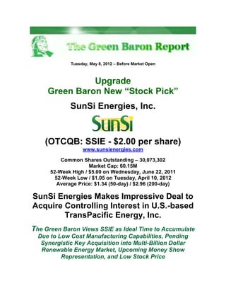 Tuesday, May 8, 2012 – Before Market Open



               Upgrade
     Green Baron New “Stock Pick”
              SunSi Energies, Inc.


    (OTCQB: SSIE - $2.00 per share)
                   www.sunsienergies.com

          Common Shares Outstanding – 30,073,302
                     Market Cap: 60.15M
      52-Week High / $5.00 on Wednesday, June 22, 2011
        52-Week Low / $1.05 on Tuesday, April 10, 2012
         Average Price: $1.34 (50-day) / $2.96 (200-day)

SunSi Energies Makes Impressive Deal to
Acquire Controlling Interest in U.S.-based
        TransPacific Energy, Inc.
The Green Baron Views SSIE as Ideal Time to Accumulate
  Due to Low Cost Manufacturing Capabilities, Pending
   Synergistic Key Acquisition into Multi-Billion Dollar
   Renewable Energy Market, Upcoming Money Show
          Representation, and Low Stock Price
 