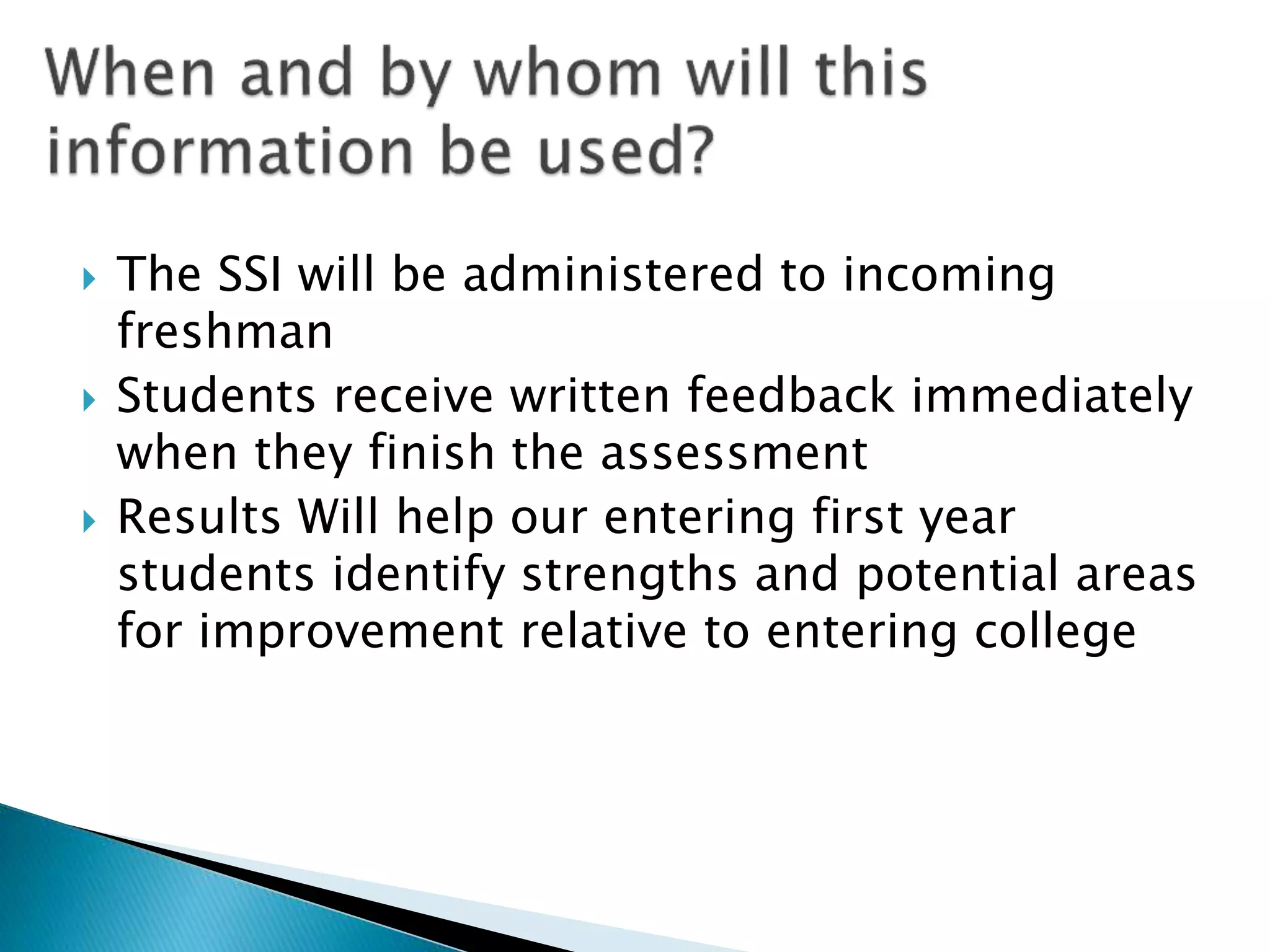  The SSI will be administered to incoming
freshman
 Students receive written feedback immediately
when they finish the assessment
 Results Will help our entering first year
students identify strengths and potential areas
for improvement relative to entering college
 