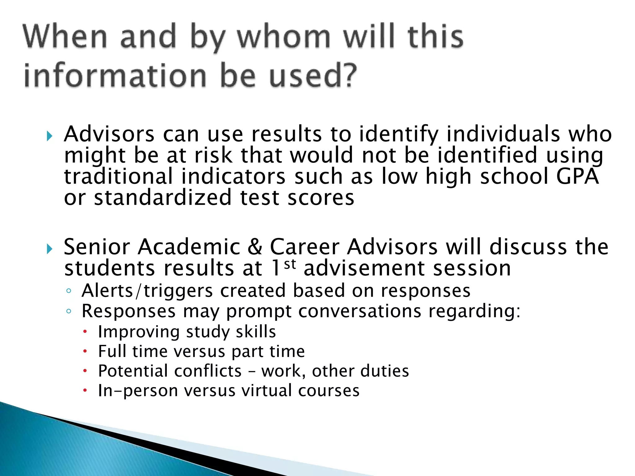  Advisors can use results to identify individuals who
might be at risk that would not be identified using
traditional indicators such as low high school GPA
or standardized test scores
 Senior Academic & Career Advisors will discuss the
students results at 1st advisement session
◦ Alerts/triggers created based on responses
◦ Responses may prompt conversations regarding:
 Improving study skills
 Full time versus part time
 Potential conflicts – work, other duties
 In-person versus virtual courses
 