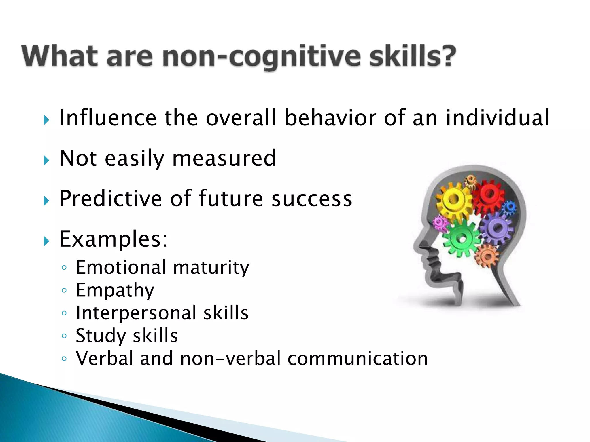  Influence the overall behavior of an individual
 Not easily measured
 Predictive of future success
 Examples:
◦ Emotional maturity
◦ Empathy
◦ Interpersonal skills
◦ Study skills
◦ Verbal and non-verbal communication
 