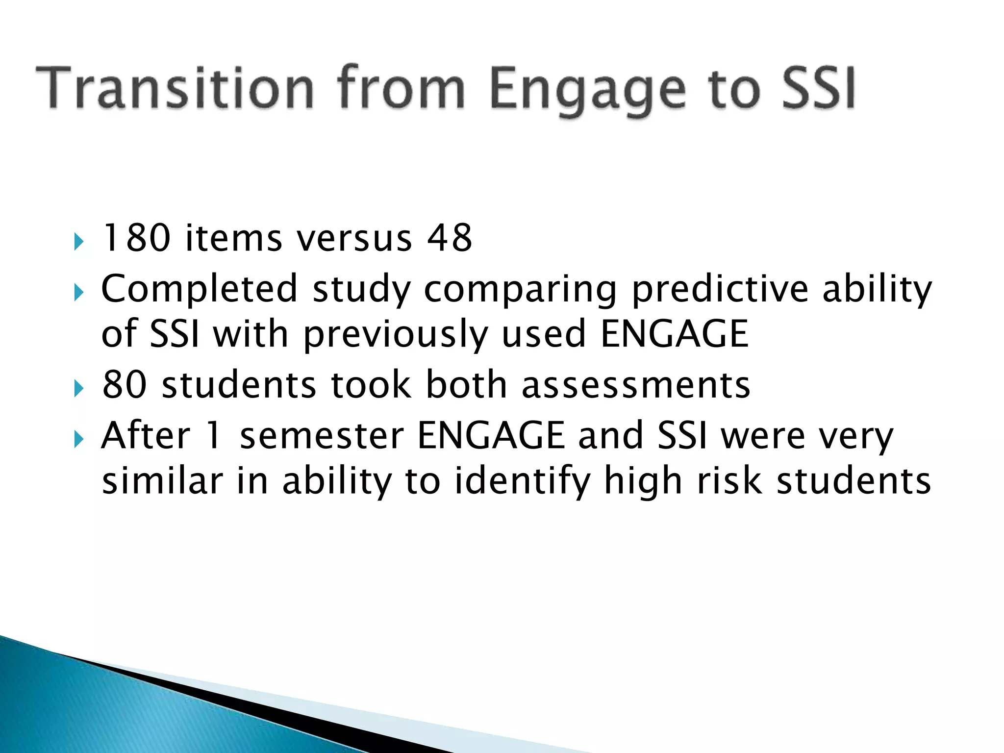  180 items versus 48
 Completed study comparing predictive ability
of SSI with previously used ENGAGE
 80 students took both assessments
 After 1 semester ENGAGE and SSI were very
similar in ability to identify high risk students
 