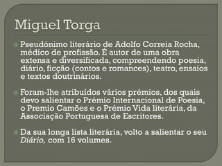  Pseudónimo literário de Adolfo Correia Rocha,
médico de profissão. É autor de uma obra
extensa e diversificada, compreendendo poesia,
diário, ficção (contos e romances), teatro, ensaios
e textos doutrinários.
 Foram-lhe atribuídos vários prémios, dos quais
devo salientar o Prémio Internacional de Poesia,
o Premio Camões e o Prémio Vida literária, da
Associação Portuguesa de Escritores.
 Da sua longa lista literária, volto a salientar o seu
Diário, com 16 volumes.
 