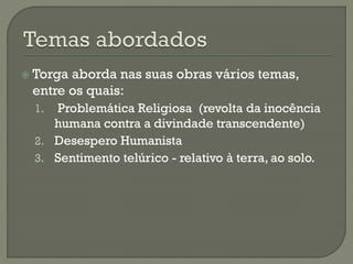  Torga aborda nas suas obras vários temas,
entre os quais:
1. Problemática Religiosa (revolta da inocência
humana contra a divindade transcendente)
2. Desespero Humanista
3. Sentimento telúrico - relativo à terra, ao solo.
 