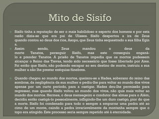  Sísifo tinha a reputação de ser o mais habilidoso e esperto dos homens e por esta
razão dizia-se que era pai de Ulisses. Sísifo despertou a ira de Zeus
quando contou ao deus dos rios, Asopo, que Zeus tinha sequestrado a sua filha Egin
a.
 Assim sendo, Zeus mandou o deus da
morte Tanatos, perseguir Sísifo, mas este conseguiu enganá-
lo e prender Tanatos. A prisão de Tanatos impedia que os mortos pudessem
alcançar o Reino das Trevas, tendo sido necessário que fosse libertado por Ares.
Foi então que Sísifo, não podendo escapar ao seu destino de morte, instruiu a sua
mulher a não lhe prestar exéquias fúnebres.
 Quando chegou ao mundo dos mortos, queixou-se a Hades, soberano do reino das
sombras, da negligência da sua mulher e pediu-lhe para voltar ao mundo dos vivos
apenas por um curto período, para a castigar. Hades deu-lhe permissão para
regressar, mas quando Sísifo voltou ao mundo dos vivos, não quis mais voltar ao
mundo dos mortos. Hermes, o deus mensageiro e condutor das almas para o Além,
decidiu então castigá-lo pessoalmente, infligindo-lhe um duro castigo, pior do que
a morte. Sísifo foi condenado para todo o sempre a empurrar uma pedra até ao
cimo de um monte, caindo a pedra invariavelmente da montanha sempre que o
topo era atingido. Este processo seria sempre repetido até à eternidade.
 