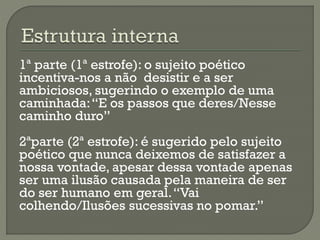 1ª parte (1ª estrofe): o sujeito poético
incentiva-nos a não desistir e a ser
ambiciosos, sugerindo o exemplo de uma
caminhada:“E os passos que deres/Nesse
caminho duro”
2ªparte (2ª estrofe): é sugerido pelo sujeito
poético que nunca deixemos de satisfazer a
nossa vontade, apesar dessa vontade apenas
ser uma ilusão causada pela maneira de ser
do ser humano em geral.“Vai
colhendo/Ilusões sucessivas no pomar.”
 