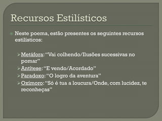  Neste poema, estão presentes os seguintes recursos
estilísticos:
Metáfora:“Vai colhendo/Ilusões sucessivas no
pomar”
Antítese:“E vendo/Acordado”
Paradoxo:“O logro da aventura”
Oxímoro:“Só é tua a loucura/Onde, com lucidez, te
reconheças”
 