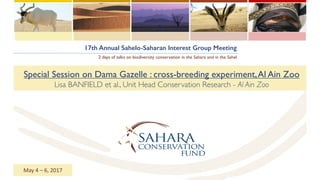 17th Annual Sahelo-Saharan Interest Group Meeting
2 days of talks on biodiversity conservation in the Sahara and in the Sahel
Special Session on Dama Gazelle : cross-breeding experiment,Al Ain Zoo
Lisa BANFIELD et al., Unit Head Conservation Research - Al Ain Zoo
May	4	– 6,	2017
 