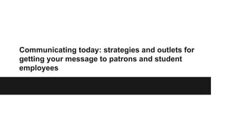 Communicating today: strategies and outlets for
getting your message to patrons and student
employees
 