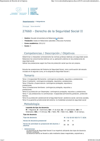 Departamento de Derecho de la Empresa                                  http://www.derechodelaempresa.ehu.es/s0123-con/es/pls/entrada/plew...




                               Departamento > Asignatura


                               Principal   Guía docente


                              27660 - Derecho de la Seguridad Social II

                                 Centro: Escuela Universitaria de Relaciones Laborales
                                 Titulación: Grado en Relaciones Laborales y Recursos Humanos
                                 Curso académico: 2011/12
                                 Curso: 3




                                Competencias / Descripción / Objetivos
                              Determinar e interpretar correctamente las normas jurídicas relativas a la seguridad social.
                              Relacionar los conocimientos teóricos con su aplicación práctica en las prestaciones de
                              seguridad social.
                              Valorar las prestaciones según los fines de protección social que les son propios.



                              Estudia las prestaciones del Sistema de Seguridad Social, como continuación del estudio
                              iniciado en el segundo curso, en la asignatura Seguridad Social I.


                                Temario
                              Tema 1:Incapacidad Permanente: contingencia protegida, requisitos y prestaciones.
                              Tema 2:Jubilación: contingencia protegida, requisitos y prestaciones.
                              Tema 3:Muerte y Supervivencia: contingencia protegida, requisitos y
                              prestaciones.
                              Tema 5:Prestaciones familiares: contingencia protegida, requisitos y
                              prestaciones.
                              Tema 6:La protección por Desempleo: contingencia protegida, requisitos y prestaciones.
                              Tema 7: Las prestaciones no contributivas: incapacidad permanente,jubilación, protección
                              familiar.
                              Tema 8:La protección asistencial de la Seguridad Social: asistencia social, servicios sociales.
                              Tema 9:La garantía jurisdiccional del sistema: la modalidad procesal de seguridad social


                                Metodología
                                   Leyenda de tipo de docencia:
                                   M = Magistral; S = Seminario; GA = P. de Aula; GL = P. Laboratorio; GO = P.
                                   Ordenador; GCL = P. Clínicas; TA = Taller; TI = Taller Ind.; GCA = P. de Campo;
                               Tipo de docencia

                               Tipo de docencia                                          M SG AG LG OG CL T AT IG CA

                               Horas de docencia presencial                              36   18     6

                               Horas de actividad no presencial del alumno /
                                                                                         36   36    18
                               alumna

                                 Aclaraciones:
                                   La asignatura de Seguridad Social II se impartirá utilizando dos tipos de docencia:
                                   teórica y práctica.
                                   La docencia teórica se llevará a cabo mediante clases magistrales, expositivas y



1 de 2                                                                                                                     05/09/2012 20:49
 