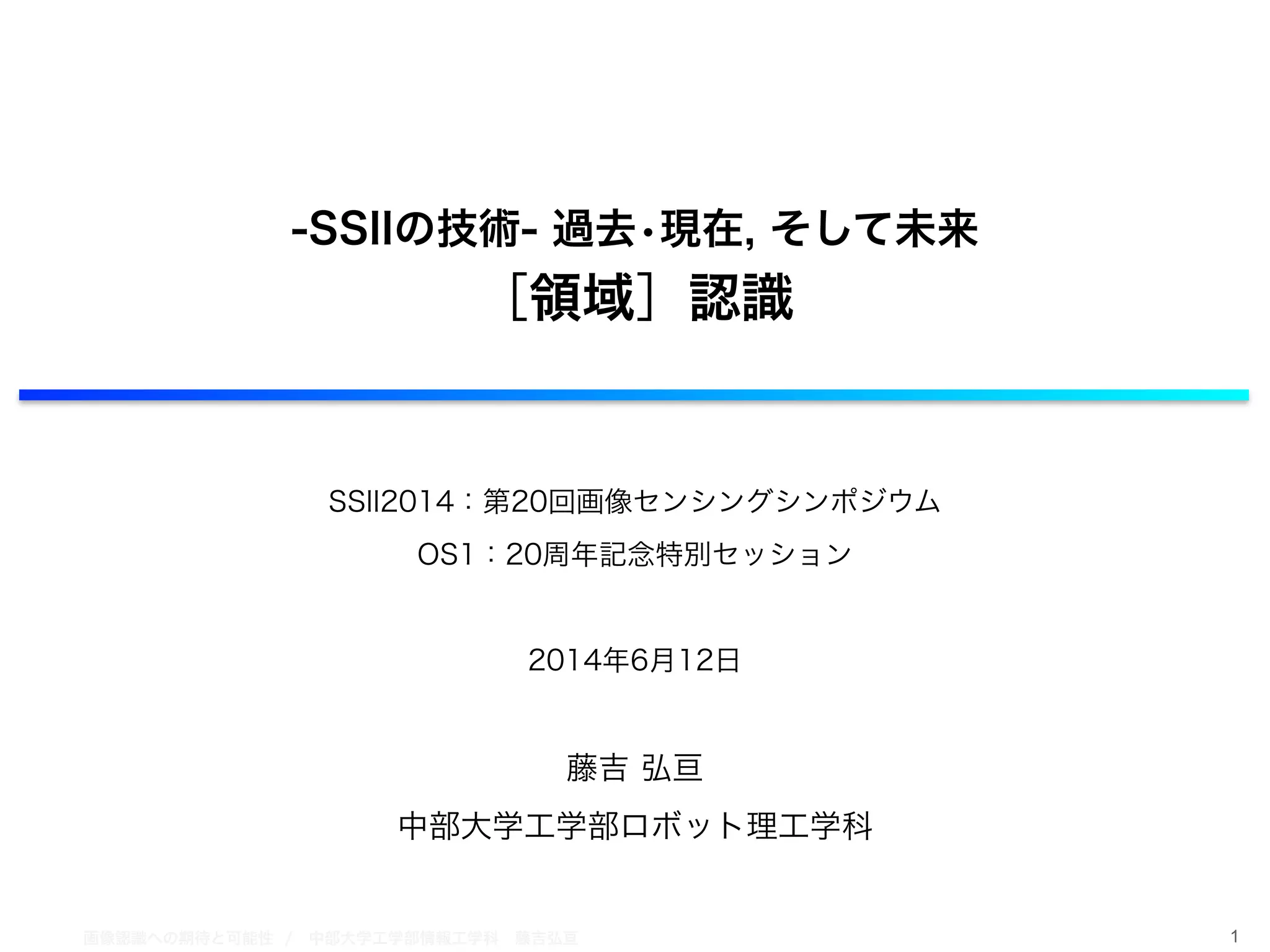 画像認識への期待と可能性 / 中部大学工学部情報工学科 藤吉弘亘 1
!
!
-SSIIの技術- 過去•現在, そして未来
［領域］認識
!
!
SSII2014：第20回画像センシングシンポジウム
OS1：20周年記念特別セッション
!
2014年6月12日
!
藤吉 弘亘
中部大学工学部ロボット理工学科
 