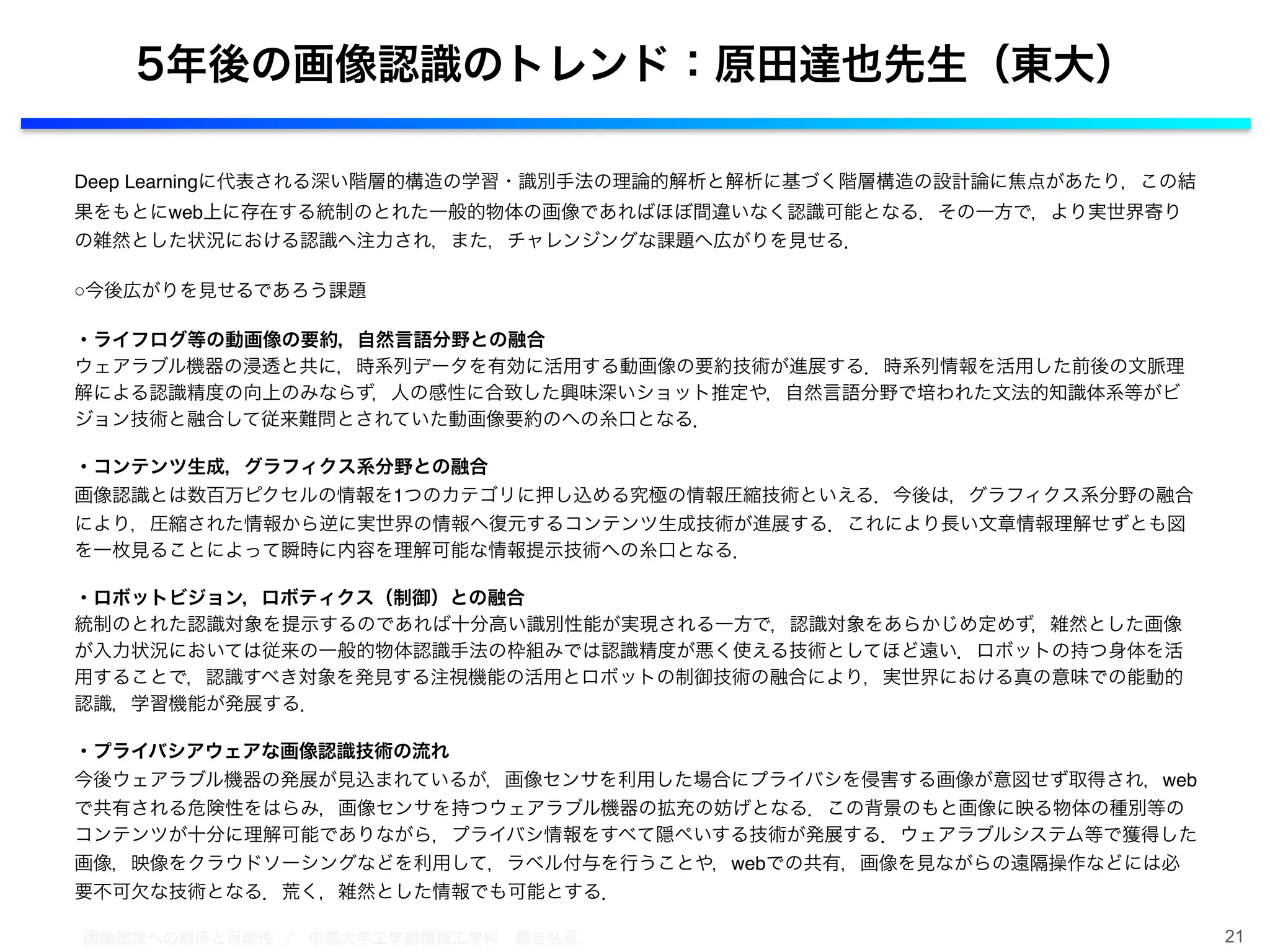 画像認識への期待と可能性 / 中部大学工学部情報工学科 藤吉弘亘
Deep Learningに代表される深い階層的構造の学習・識別手法の理論的解析と解析に基づく階層構造の設計論に焦点があたり，この結
果をもとにweb上に存在する統制のとれた一般的物体の画像であればほぼ間違いなく認識可能となる．その一方で，より実世界寄り
の雑然とした状況における認識へ注力され，また，チャレンジングな課題へ広がりを見せる．!
!○今後広がりを見せるであろう課題!
!・ライフログ等の動画像の要約，自然言語分野との融合!
ウェアラブル機器の浸透と共に，時系列データを有効に活用する動画像の要約技術が進展する．時系列情報を活用した前後の文脈理
解による認識精度の向上のみならず，人の感性に合致した興味深いショット推定や，自然言語分野で培われた文法的知識体系等がビ
ジョン技術と融合して従来難問とされていた動画像要約のへの糸口となる．!
!・コンテンツ生成，グラフィクス系分野との融合!
画像認識とは数百万ピクセルの情報を1つのカテゴリに押し込める究極の情報圧縮技術といえる．今後は，グラフィクス系分野の融合
により，圧縮された情報から逆に実世界の情報へ復元するコンテンツ生成技術が進展する．これにより長い文章情報理解せずとも図
を一枚見ることによって瞬時に内容を理解可能な情報提示技術への糸口となる．!
!・ロボットビジョン，ロボティクス（制御）との融合!
統制のとれた認識対象を提示するのであれば十分高い識別性能が実現される一方で，認識対象をあらかじめ定めず，雑然とした画像
が入力状況においては従来の一般的物体認識手法の枠組みでは認識精度が悪く使える技術としてほど遠い．ロボットの持つ身体を活
用することで，認識すべき対象を発見する注視機能の活用とロボットの制御技術の融合により，実世界における真の意味での能動的
認識，学習機能が発展する．!
!・プライバシアウェアな画像認識技術の流れ!
今後ウェアラブル機器の発展が見込まれているが，画像センサを利用した場合にプライバシを侵害する画像が意図せず取得され，web
で共有される危険性をはらみ，画像センサを持つウェアラブル機器の拡充の妨げとなる．この背景のもと画像に映る物体の種別等の
コンテンツが十分に理解可能でありながら，プライバシ情報をすべて隠ぺいする技術が発展する．ウェアラブルシステム等で獲得した
画像，映像をクラウドソーシングなどを利用して，ラベル付与を行うことや，webでの共有，画像を見ながらの遠隔操作などには必
要不可欠な技術となる．荒く，雑然とした情報でも可能とする．
21
5年後の画像認識のトレンド：原田達也先生（東大）
 