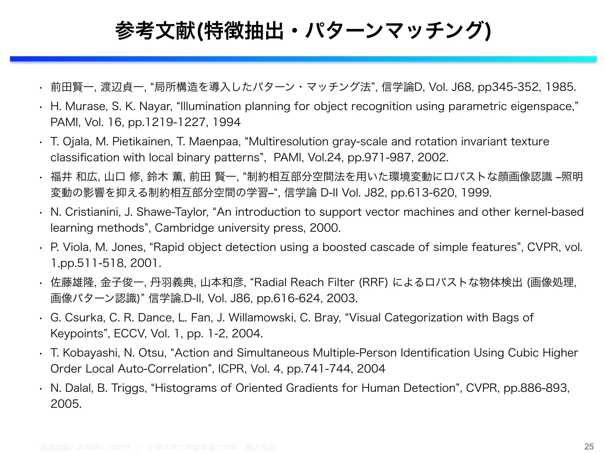 画像認識への期待と可能性 / 中部大学工学部情報工学科 藤吉弘亘
• 前田賢一, 渡辺貞一, 局所構造を導入したパターン・マッチング法 , 信学論D, Vol. J68, pp345-352, 1985.
• H. Murase, S. K. Nayar, Illumination planning for object recognition using parametric eigenspace,
PAMI, Vol. 16, pp.1219-1227, 1994
• T. Ojala, M. Pietikainen, T. Maenpaa, Multiresolution gray-scale and rotation invariant texture
classiﬁcation with local binary patterns , PAMI, Vol.24, pp.971-987, 2002.
• 福井 和広, 山口 修, 鈴木 薫, 前田 賢一, 制約相互部分空間法を用いた環境変動にロバストな顔画像認識 ‒照明
変動の影響を抑える制約相互部分空間の学習‒ , 信学論 D-II Vol. J82, pp.613-620, 1999.
• N. Cristianini, J. Shawe-Taylor, An introduction to support vector machines and other kernel-based
learning methods , Cambridge university press, 2000.
• P. Viola, M. Jones, Rapid object detection using a boosted cascade of simple features , CVPR, vol.
1,pp.511-518, 2001.
• 佐藤雄隆, 金子俊一, 丹羽義典, 山本和彦, Radial Reach Filter (RRF) によるロバストな物体検出 (画像処理,
画像パターン認識) 信学論.D-II, Vol. J86, pp.616-624, 2003.
• G. Csurka, C. R. Dance, L. Fan, J. Willamowski, C. Bray, Visual Categorization with Bags of
Keypoints , ECCV, Vol. 1, pp. 1-2, 2004.
• T. Kobayashi, N. Otsu, Action and Simultaneous Multiple-Person Identiﬁcation Using Cubic Higher
Order Local Auto-Correlation , ICPR, Vol. 4, pp.741-744, 2004
• N. Dalal, B. Triggs, Histograms of Oriented Gradients for Human Detection , CVPR, pp.886-893,
2005.
25
参考文献(特徴抽出・パターンマッチング)
 