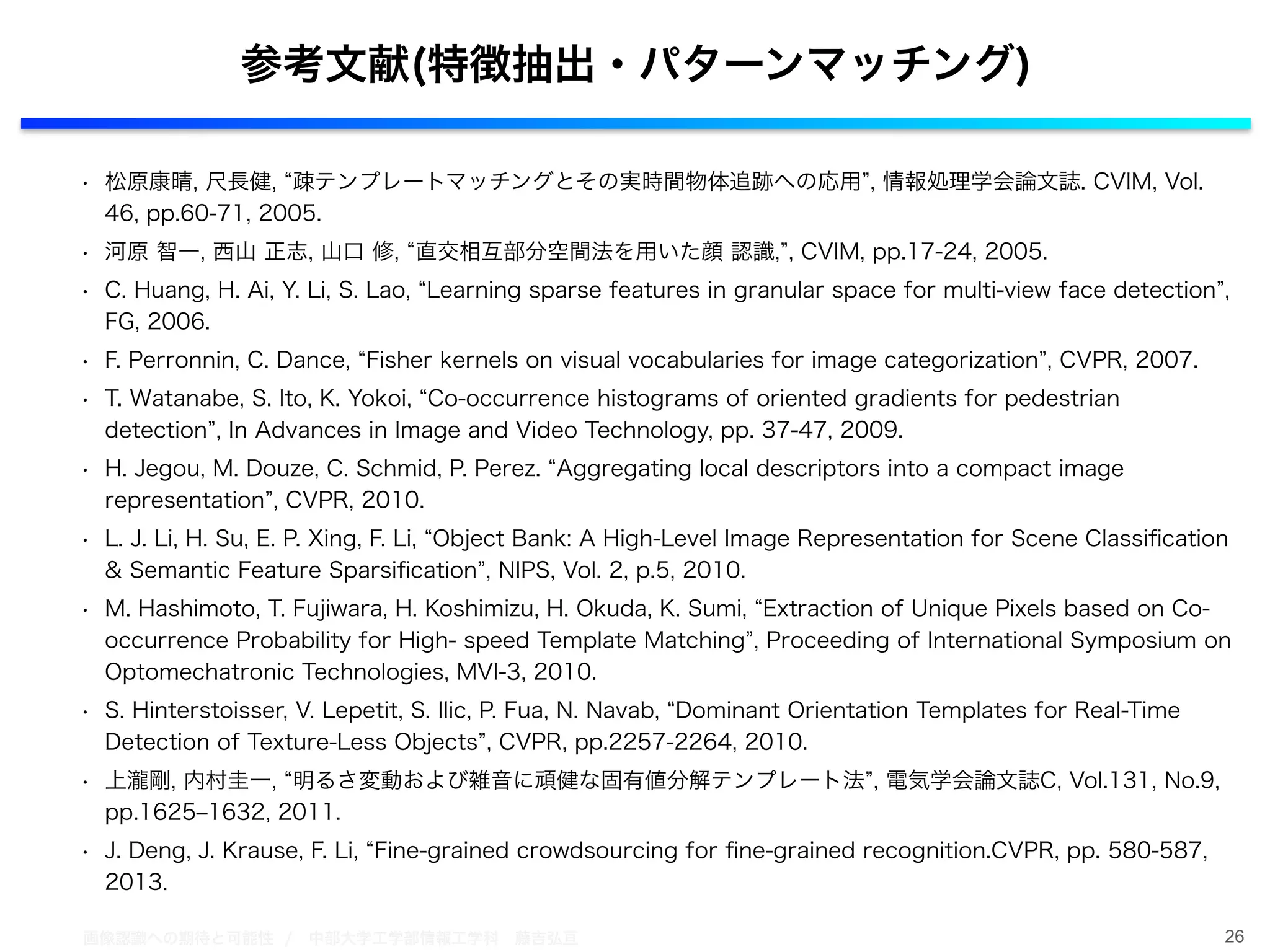 画像認識への期待と可能性 / 中部大学工学部情報工学科 藤吉弘亘
• 松原康晴, 尺長健, 疎テンプレートマッチングとその実時間物体追跡への応用 , 情報処理学会論文誌. CVIM, Vol.
46, pp.60-71, 2005.
• 河原 智一, 西山 正志, 山口 修, 直交相互部分空間法を用いた顔 認識, , CVIM, pp.17-24, 2005.
• C. Huang, H. Ai, Y. Li, S. Lao, Learning sparse features in granular space for multi-view face detection ,
FG, 2006.
• F. Perronnin, C. Dance, Fisher kernels on visual vocabularies for image categorization , CVPR, 2007.
• T. Watanabe, S. Ito, K. Yokoi, Co-occurrence histograms of oriented gradients for pedestrian
detection , In Advances in Image and Video Technology, pp. 37-47, 2009.
• H. Jegou, M. Douze, C. Schmid, P. Perez. Aggregating local descriptors into a compact image
representation , CVPR, 2010.
• L. J. Li, H. Su, E. P. Xing, F. Li, Object Bank: A High-Level Image Representation for Scene Classiﬁcation
& Semantic Feature Sparsiﬁcation , NIPS, Vol. 2, p.5, 2010.
• M. Hashimoto, T. Fujiwara, H. Koshimizu, H. Okuda, K. Sumi, Extraction of Unique Pixels based on Co-
occurrence Probability for High- speed Template Matching , Proceeding of International Symposium on
Optomechatronic Technologies, MVI-3, 2010.
• S. Hinterstoisser, V. Lepetit, S. Ilic, P. Fua, N. Navab, Dominant Orientation Templates for Real-Time
Detection of Texture-Less Objects , CVPR, pp.2257-2264, 2010.
• 上瀧剛, 内村圭一, 明るさ変動および雑音に頑健な固有値分解テンプレート法 , 電気学会論文誌C, Vol.131, No.9,
pp.1625‒1632, 2011.
• J. Deng, J. Krause, F. Li, Fine-grained crowdsourcing for ﬁne-grained recognition.CVPR, pp. 580-587,
2013.
26
参考文献(特徴抽出・パターンマッチング)
 