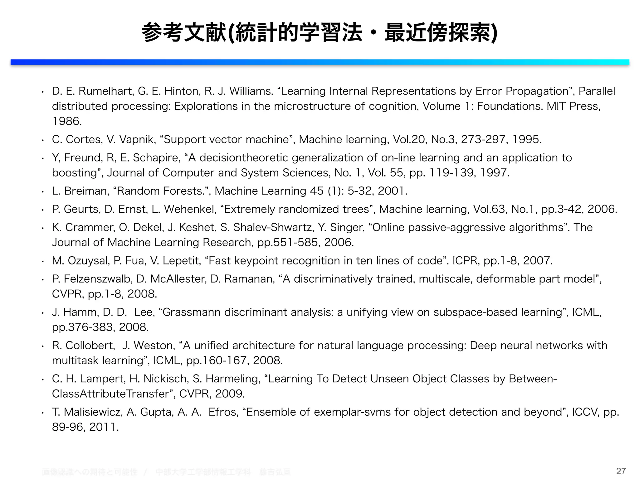 画像認識への期待と可能性 / 中部大学工学部情報工学科 藤吉弘亘
• D. E. Rumelhart, G. E. Hinton, R. J. Williams. Learning Internal Representations by Error Propagation , Parallel
distributed processing: Explorations in the microstructure of cognition, Volume 1: Foundations. MIT Press,
1986.
• C. Cortes, V. Vapnik, Support vector machine , Machine learning, Vol.20, No.3, 273-297, 1995.
• Y, Freund, R, E. Schapire, A decisiontheoretic generalization of on-line learning and an application to
boosting , Journal of Computer and System Sciences, No. 1, Vol. 55, pp. 119-139, 1997.
• L. Breiman, Random Forests. , Machine Learning 45 (1): 5-32, 2001.
• P. Geurts, D. Ernst, L. Wehenkel, Extremely randomized trees , Machine learning, Vol.63, No.1, pp.3-42, 2006.
• K. Crammer, O. Dekel, J. Keshet, S. Shalev-Shwartz, Y. Singer, Online passive-aggressive algorithms . The
Journal of Machine Learning Research, pp.551-585, 2006.
• M. Ozuysal, P. Fua, V. Lepetit, Fast keypoint recognition in ten lines of code . ICPR, pp.1-8, 2007.
• P. Felzenszwalb, D. McAllester, D. Ramanan, A discriminatively trained, multiscale, deformable part model ,
CVPR, pp.1-8, 2008.
• J. Hamm, D. D. Lee, Grassmann discriminant analysis: a unifying view on subspace-based learning , ICML,
pp.376-383, 2008.
• R. Collobert, J. Weston, A uniﬁed architecture for natural language processing: Deep neural networks with
multitask learning , ICML, pp.160-167, 2008.
• C. H. Lampert, H. Nickisch, S. Harmeling, Learning To Detect Unseen Object Classes by Between-
ClassAttributeTransfer , CVPR, 2009.
• T. Malisiewicz, A. Gupta, A. A. Efros, Ensemble of exemplar-svms for object detection and beyond , ICCV, pp.
89-96, 2011.
27
参考文献(統計的学習法・最近傍探索)
 