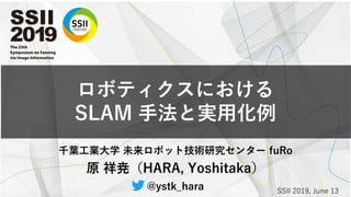 ロボティクスにおける
SLAM 手法と実用化例
千葉工業大学 未来ロボット技術研究センター fuRo
原 祥尭（HARA, Yoshitaka）
@ystk_hara SSII 2019, June 13
 