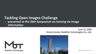 Mobility Technologies Co., Ltd.
Tackling Open Images Challenge
- presented at the 26th Symposium on Sensing via Image
Information
June 12, 2020
Hiroto Honda, Mobility Technologies Co., Ltd.
 