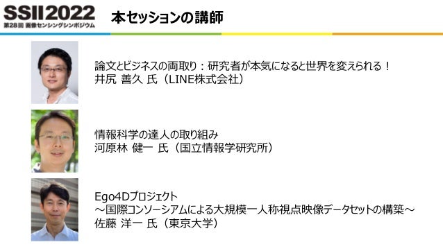 本セッションの講師
論文とビジネスの両取り：研究者が本気になると世界を変えられる！
井尻 善久 氏（LINE株式会社）
情報科学の達人の取り組み
河原林 健一 氏（国立情報学研究所）
Ego4Dプロジェクト
～国際コンソーシアムによる大規模一人称視点映像データセットの構築～
佐藤 洋一 氏（東京大学）
 