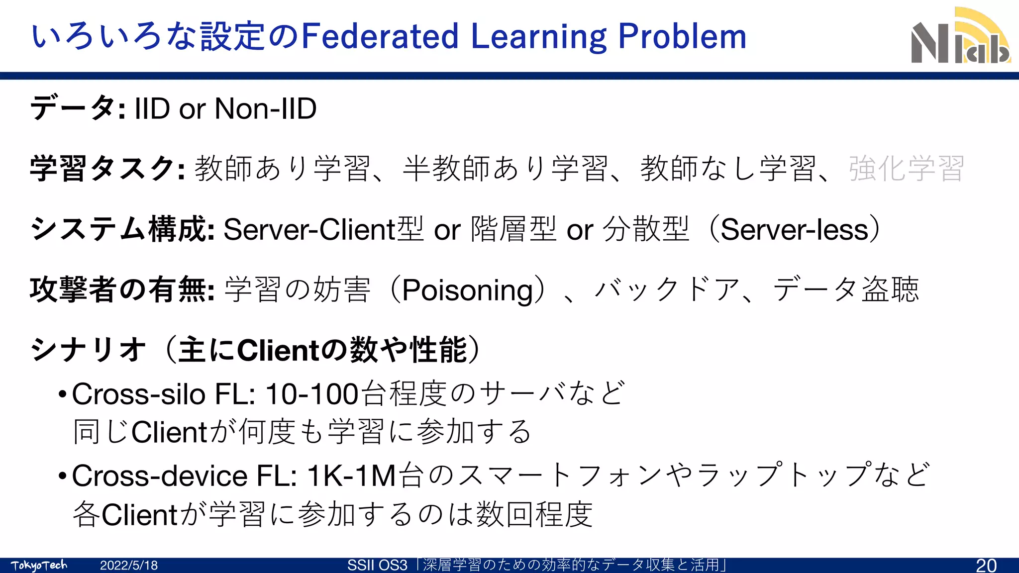 TokyoTech
TokyoTech
いろいろな設定のFederated Learning Problem
2022/5/18 SSII OS3「深層学習のための効率的なデータ収集と活⽤」 20
データ: IID or Non-IID
学習タスク: 教師あり学習、半教師あり学習、教師なし学習、強化学習
システム構成: Server-Client型 or 階層型 or 分散型（Server-less）
攻撃者の有無: 学習の妨害（Poisoning）、バックドア、データ盗聴
シナリオ（主にClientの数や性能）
•Cross-silo FL: 10-100台程度のサーバなど
同じClientが何度も学習に参加する
•Cross-device FL: 1K-1M台のスマートフォンやラップトップなど
各Clientが学習に参加するのは数回程度
 