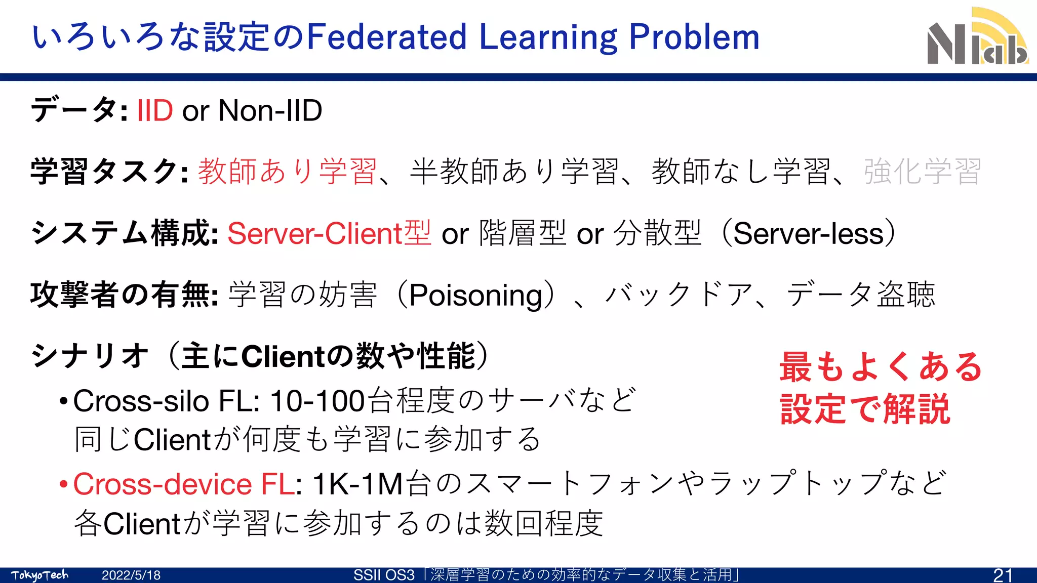 TokyoTech
TokyoTech
いろいろな設定のFederated Learning Problem
2022/5/18 SSII OS3「深層学習のための効率的なデータ収集と活⽤」 21
データ: IID or Non-IID
学習タスク: 教師あり学習、半教師あり学習、教師なし学習、強化学習
システム構成: Server-Client型 or 階層型 or 分散型（Server-less）
攻撃者の有無: 学習の妨害（Poisoning）、バックドア、データ盗聴
シナリオ（主にClientの数や性能）
•Cross-silo FL: 10-100台程度のサーバなど
同じClientが何度も学習に参加する
•Cross-device FL: 1K-1M台のスマートフォンやラップトップなど
各Clientが学習に参加するのは数回程度
最もよくある
設定で解説
 