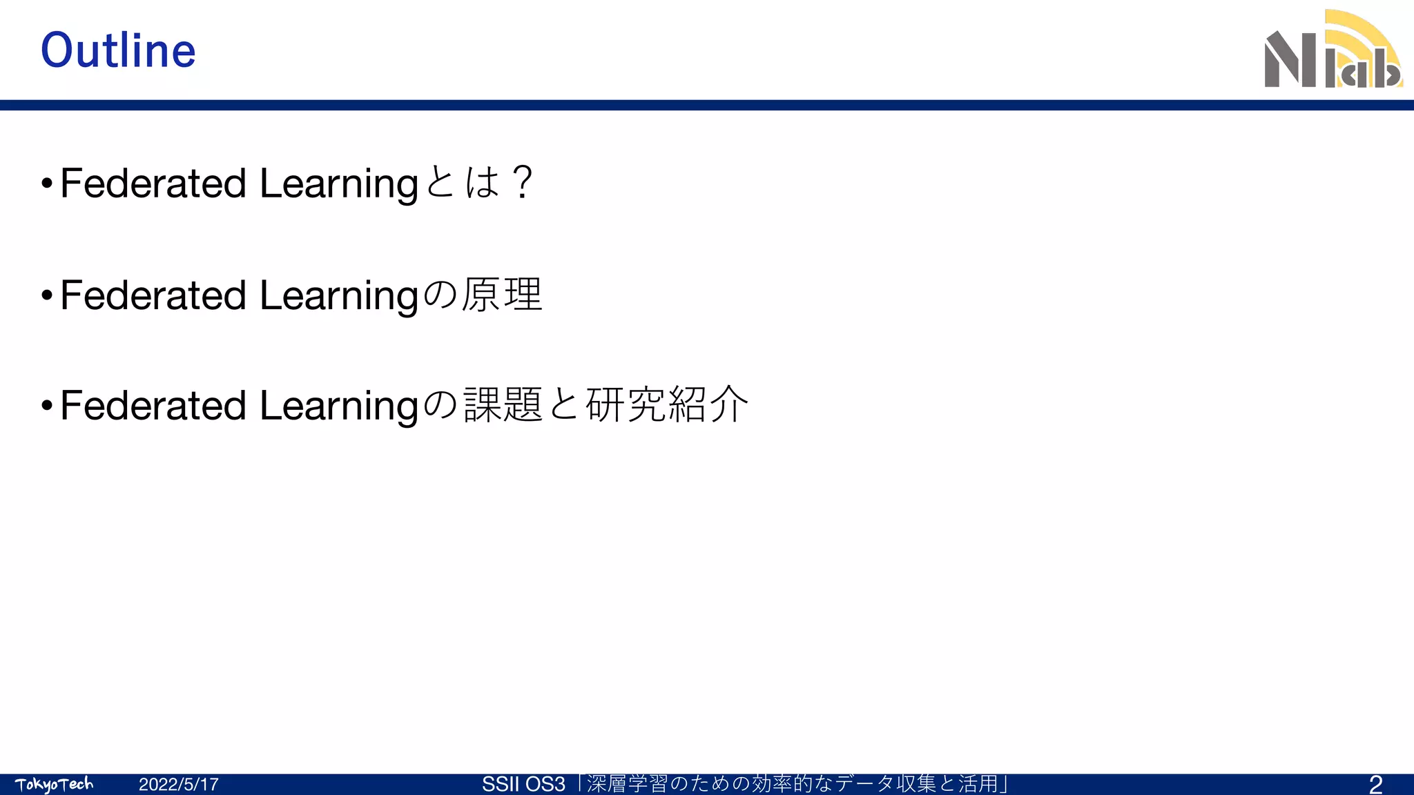TokyoTech
TokyoTech
Outline
•Federated Learningとは？
•Federated Learningの原理
•Federated Learningの課題と研究紹介
2022/5/17 SSII OS3「深層学習のための効率的なデータ収集と活⽤」 2
 