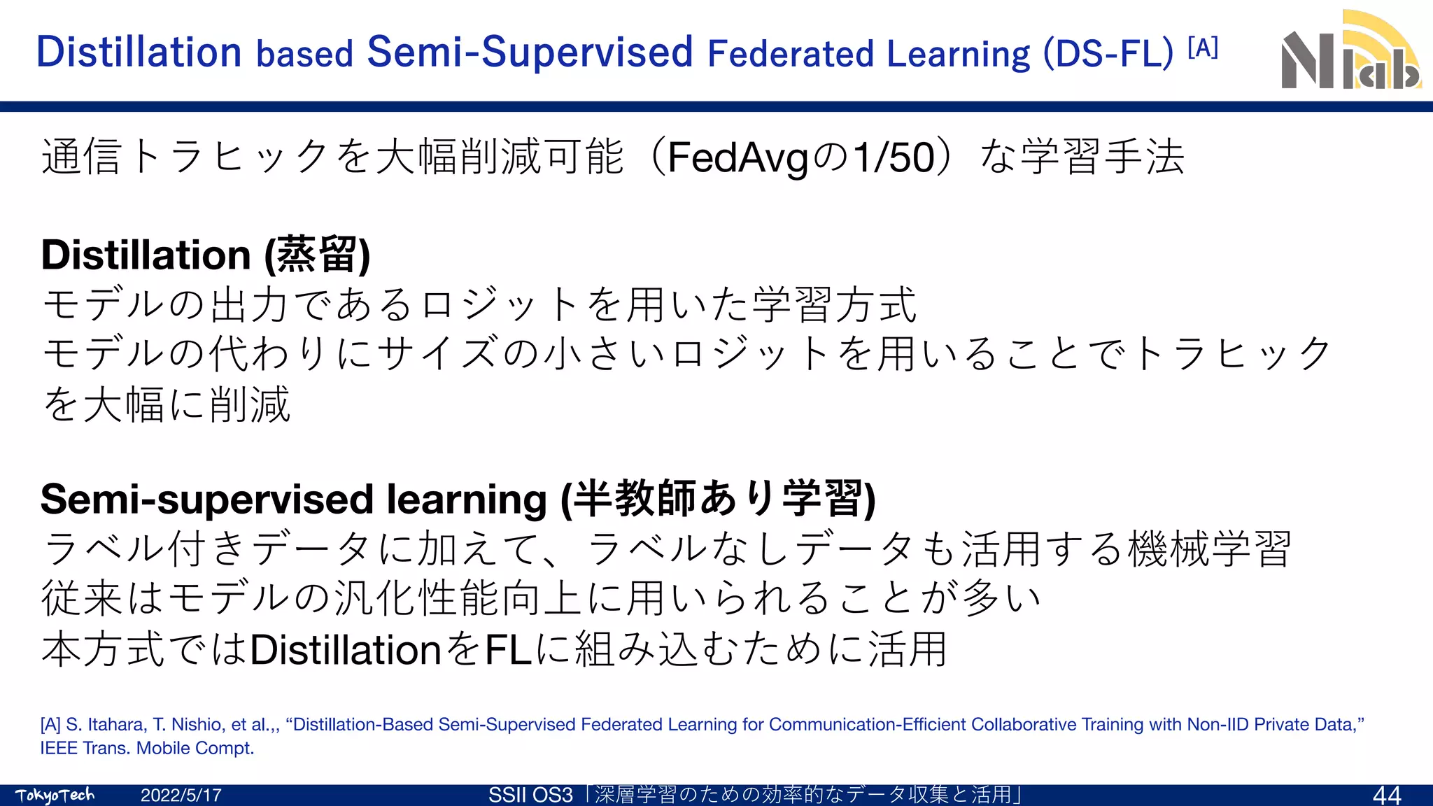 TokyoTech
TokyoTech
Distillation based Semi-Supervised Federated Learning (DS-FL) [A]
[A] S. Itahara, T. Nishio, et al.,, “Distillation-Based Semi-Supervised Federated Learning for Communication-Efficient Collaborative Training with Non-IID Private Data,”
IEEE Trans. Mobile Compt.
2022/5/17 SSII OS3「深層学習のための効率的なデータ収集と活⽤」 44
Distillation (蒸留)
モデルの出⼒であるロジットを⽤いた学習⽅式
モデルの代わりにサイズの⼩さいロジットを⽤いることでトラヒック
を⼤幅に削減
Semi-supervised learning (半教師あり学習)
ラベル付きデータに加えて、ラベルなしデータも活⽤する機械学習
従来はモデルの汎化性能向上に⽤いられることが多い
本⽅式ではDistillationをFLに組み込むために活⽤
通信トラヒックを⼤幅削減可能（FedAvgの1/50）な学習⼿法
 