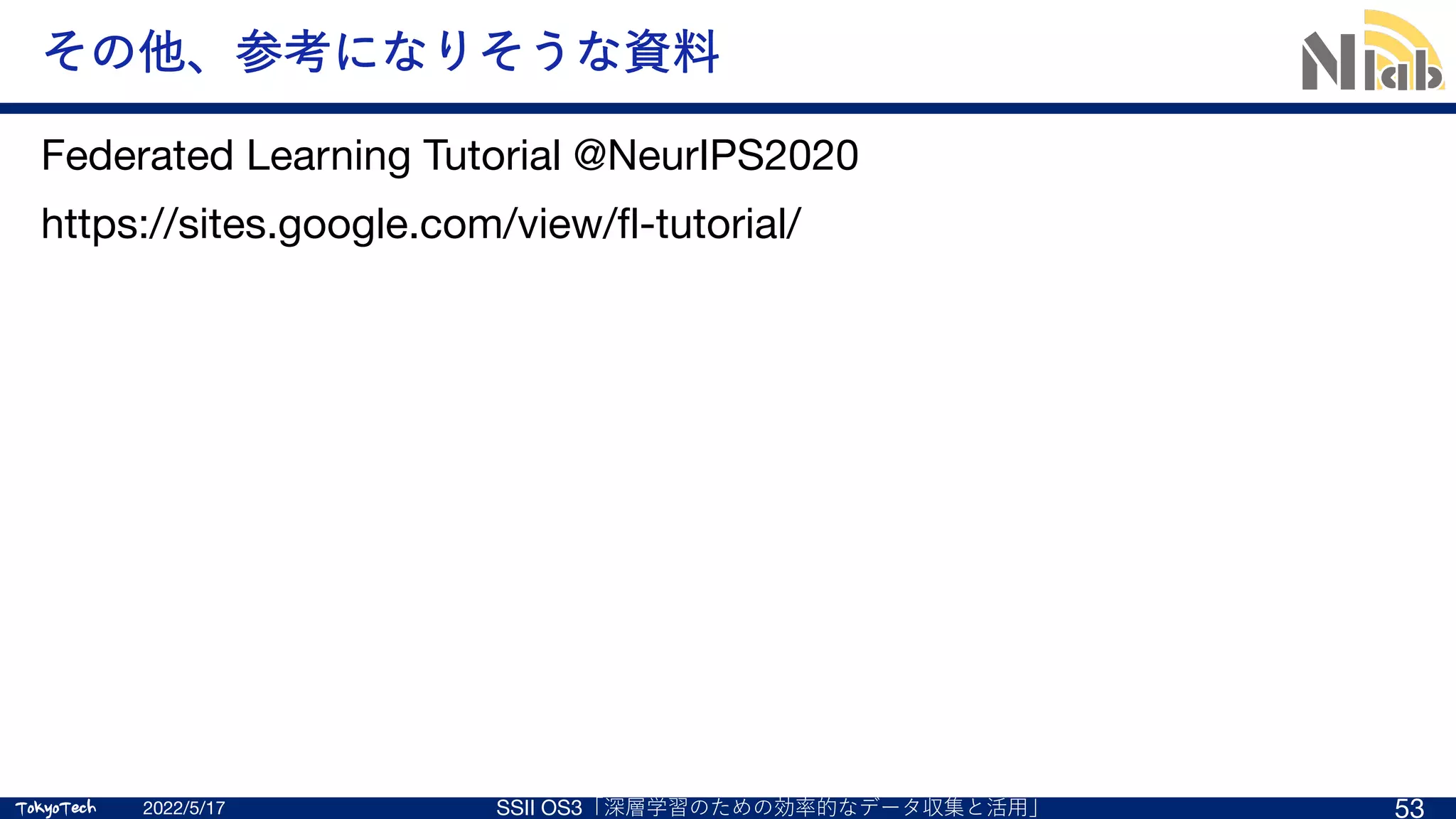 TokyoTech
TokyoTech
その他、参考になりそうな資料
Federated Learning Tutorial @NeurIPS2020
https://sites.google.com/view/fl-tutorial/
2022/5/17 SSII OS3「深層学習のための効率的なデータ収集と活⽤」 53
 