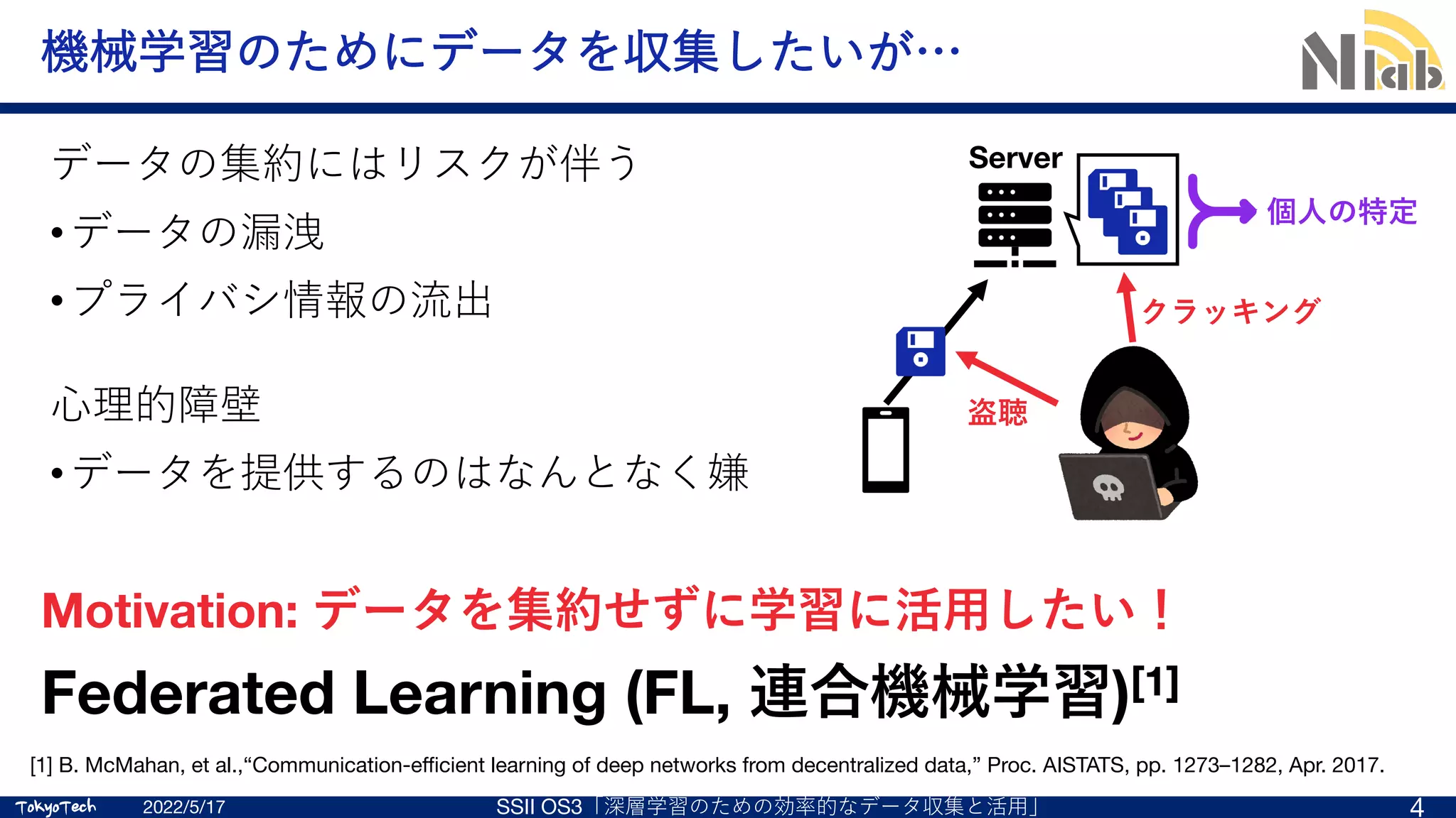 TokyoTech
TokyoTech
機械学習のためにデータを収集したいが…
データの集約にはリスクが伴う
•データの漏洩
•プライバシ情報の流出
⼼理的障壁
•データを提供するのはなんとなく嫌
2022/5/17 SSII OS3「深層学習のための効率的なデータ収集と活⽤」 4
Federated Learning (FL, 連合機械学習)[1]
[1] B. McMahan, et al.,“Communication-efficient learning of deep networks from decentralized data,” Proc. AISTATS, pp. 1273–1282, Apr. 2017.
Server
盗聴
クラッキング
個⼈の特定
Motivation: データを集約せずに学習に活⽤したい！
 